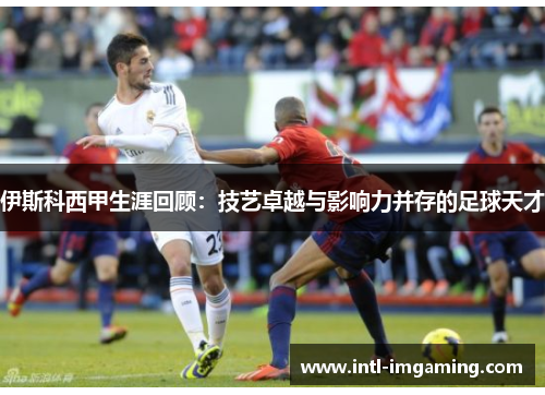 伊斯科西甲生涯回顾：技艺卓越与影响力并存的足球天才