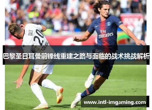 巴黎圣日耳曼前锋线重建之路与面临的战术挑战解析