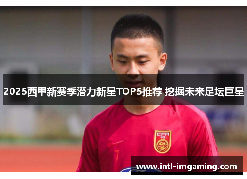 2025西甲新赛季潜力新星TOP5推荐 挖掘未来足坛巨星