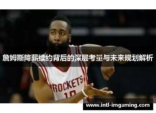詹姆斯降薪续约背后的深层考量与未来规划解析