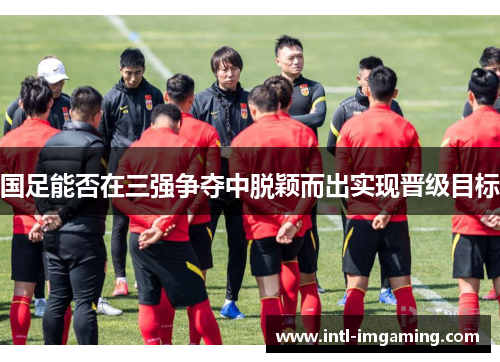 国足能否在三强争夺中脱颖而出实现晋级目标