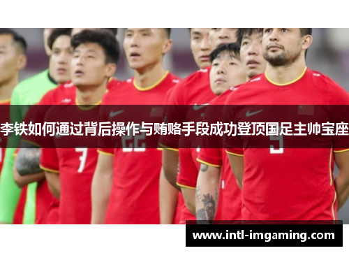 李铁如何通过背后操作与贿赂手段成功登顶国足主帅宝座