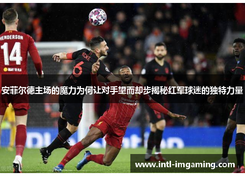 安菲尔德主场的魔力为何让对手望而却步揭秘红军球迷的独特力量