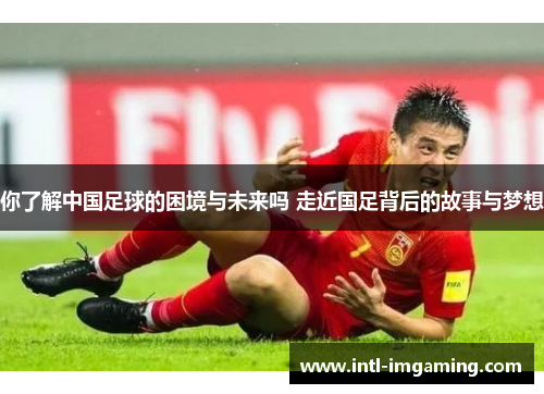 你了解中国足球的困境与未来吗 走近国足背后的故事与梦想