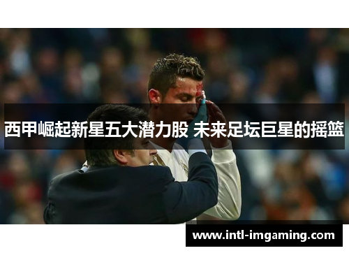 西甲崛起新星五大潜力股 未来足坛巨星的摇篮